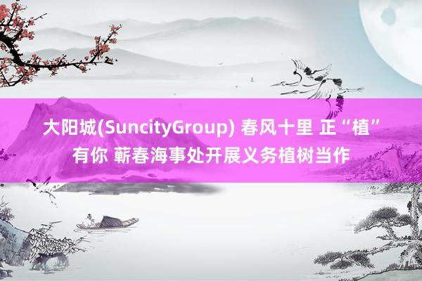 大阳城(SuncityGroup) 春风十里 正“植”有你 蕲春海事处开展义务植树当作