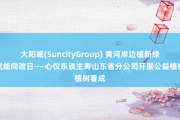 大阳城(SuncityGroup) 黄河岸边植新绿心仪赋能向改日——心仪东谈主寿山东省分公司开展公益植树看成