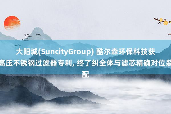 大阳城(SuncityGroup) 酷尔森环保科技获取高压不锈钢过滤器专利， 终了纠全体与滤芯精确对位装配