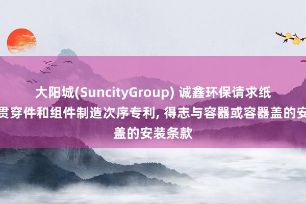 大阳城(SuncityGroup) 诚鑫环保请求纸浆模塑贯穿件和组件制造次序专利， 得志与容器或容器盖的安装条款