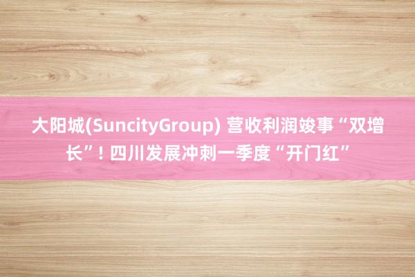 大阳城(SuncityGroup) 营收利润竣事“双增长”! 四川发展冲刺一季度“开门红”