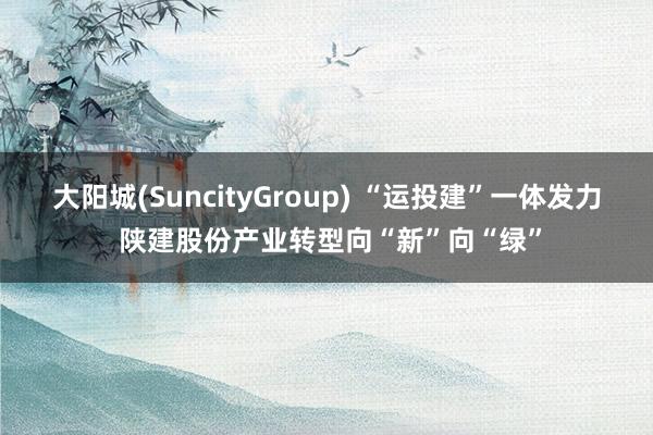 大阳城(SuncityGroup) “运投建”一体发力 陕建股份产业转型向“新”向“绿”