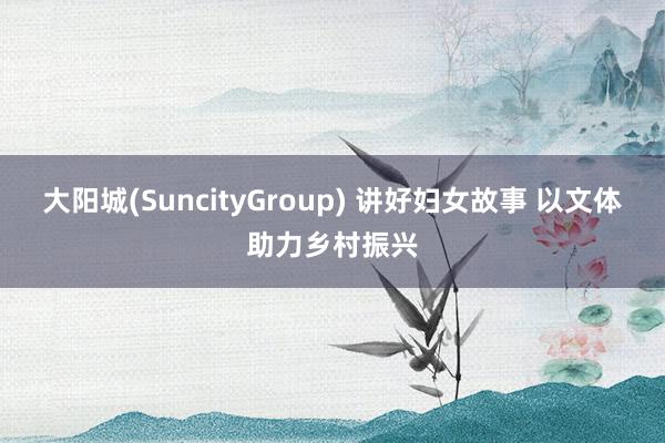 大阳城(SuncityGroup) 讲好妇女故事 以文体助力乡村振兴