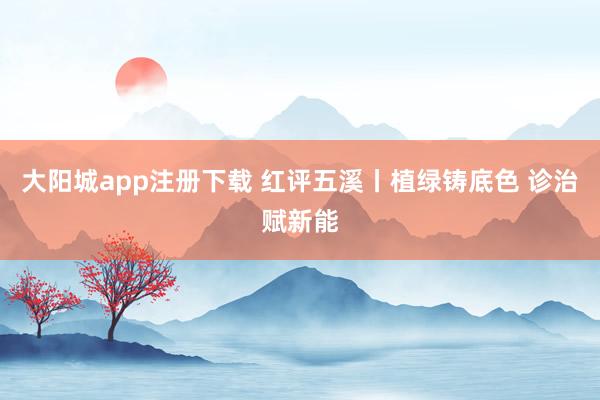 大阳城app注册下载 红评五溪丨植绿铸底色 诊治赋新能