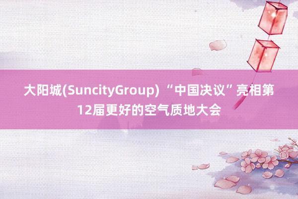 大阳城(SuncityGroup) “中国决议”亮相第12届更好的空气质地大会