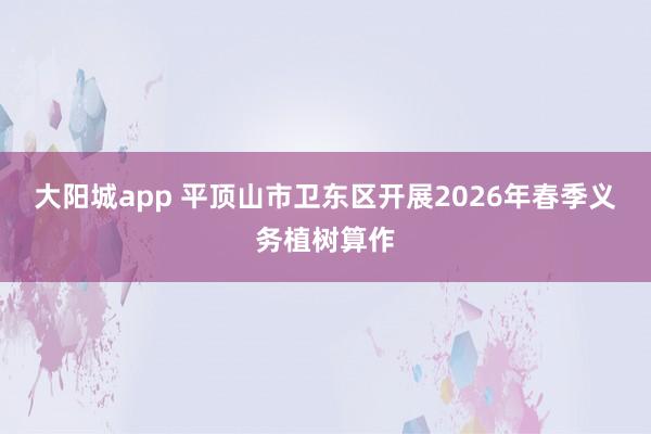 大阳城app 平顶山市卫东区开展2026年春季义务植树算作