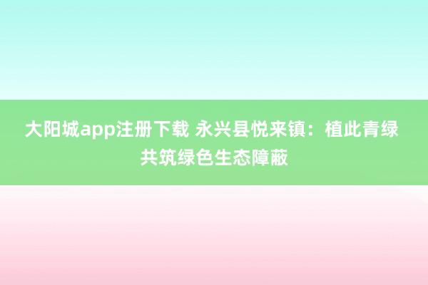 大阳城app注册下载 永兴县悦来镇：植此青绿 共筑绿色生态障蔽
