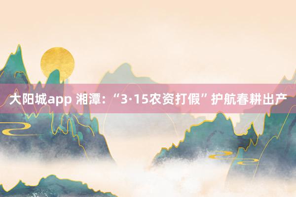 大阳城app 湘潭: “3·15农资打假”护航春耕出产