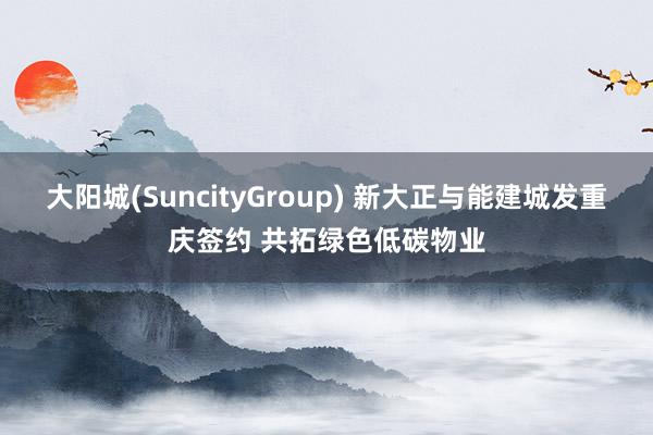 大阳城(SuncityGroup) 新大正与能建城发重庆签约 共拓绿色低碳物业