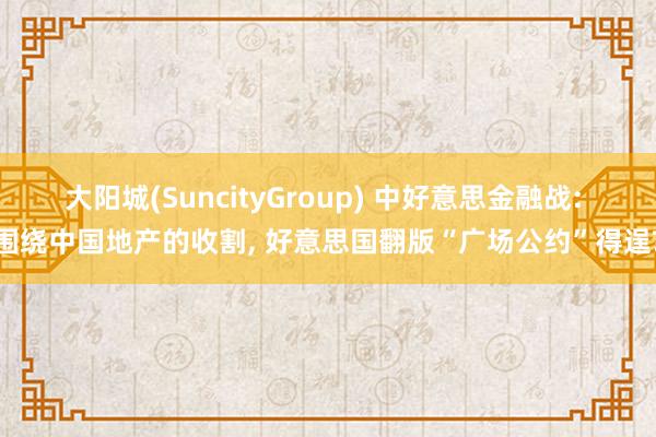 大阳城(SuncityGroup) 中好意思金融战: 围绕中国地产的收割， 好意思国翻版“广场公约”得逞?