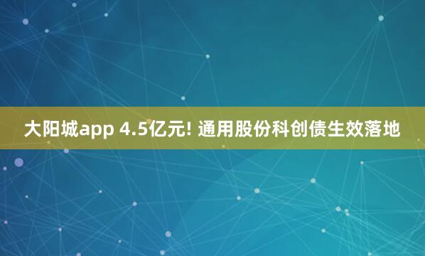大阳城app 4.5亿元! 通用股份科创债生效落地