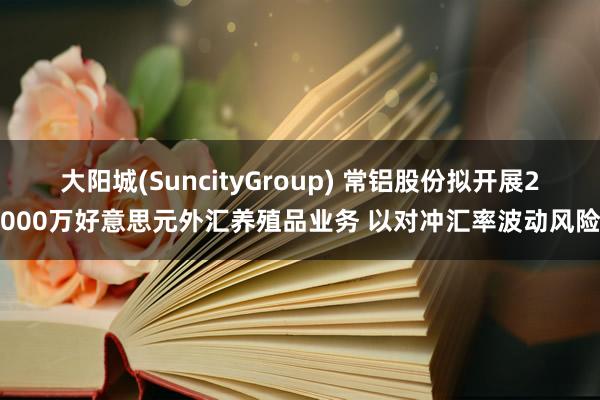 大阳城(SuncityGroup) 常铝股份拟开展2000万好意思元外汇养殖品业务 以对冲汇率波动风险