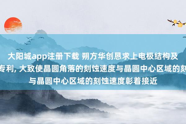 大阳城app注册下载 朔方华创恳求上电极结构及半导体工艺开辟专利， 大致使晶圆角落的刻蚀速度与晶圆中心区域的刻蚀速度彰着接近