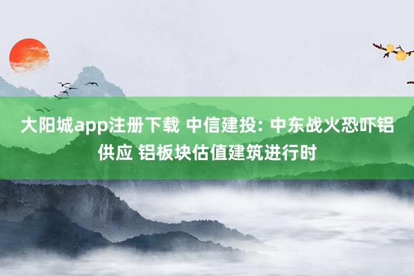 大阳城app注册下载 中信建投: 中东战火恐吓铝供应 铝板块估值建筑进行时