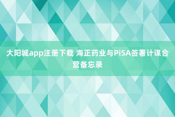 大阳城app注册下载 海正药业与PiSA签署计谋合营备忘录