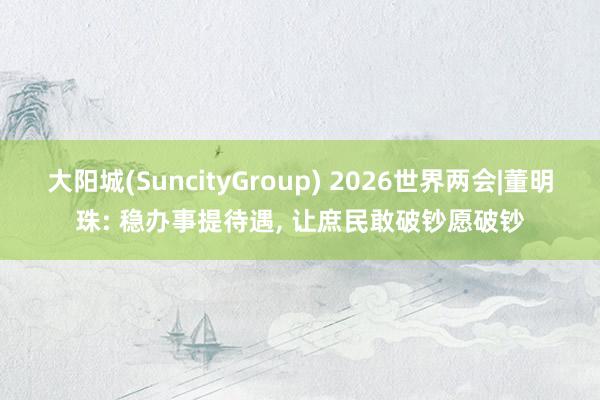 大阳城(SuncityGroup) 2026世界两会|董明珠: 稳办事提待遇， 让庶民敢破钞愿破钞
