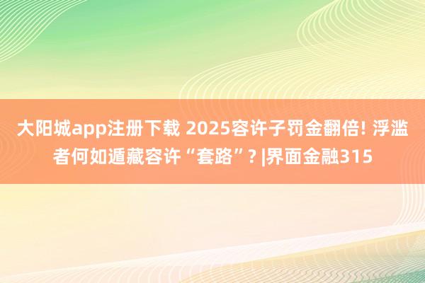 大阳城app注册下载 2025容许子罚金翻倍! 浮滥者何如遁藏容许“套路”? |界面金融315