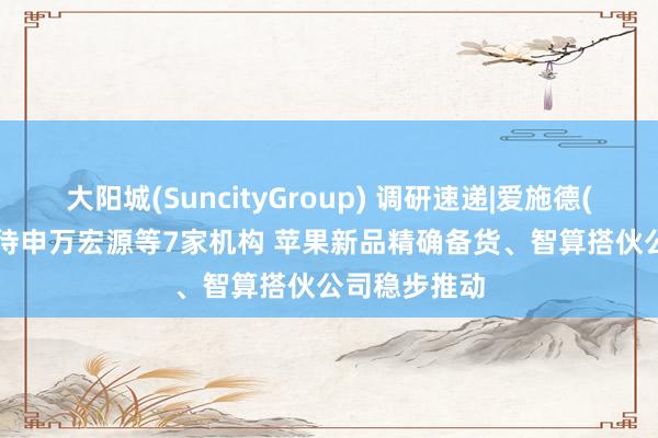 大阳城(SuncityGroup) 调研速递|爱施德(002416)管待申万宏源等7家机构 苹果新品精确备货、智算搭伙公司稳步推动