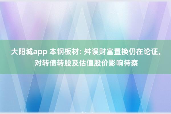 大阳城app 本钢板材: 舛误财富置换仍在论证， 对转债转股及估值股价影响待察