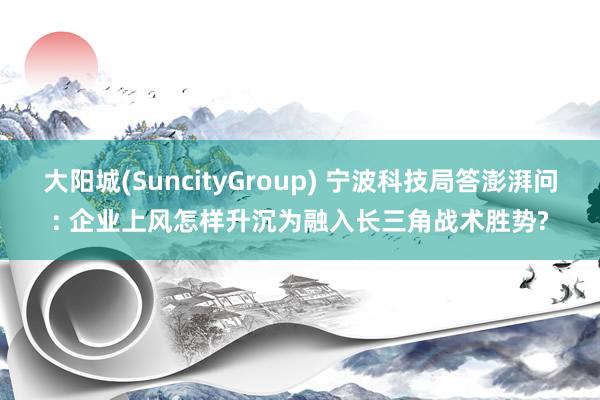 大阳城(SuncityGroup) 宁波科技局答澎湃问: 企业上风怎样升沉为融入长三角战术胜势?