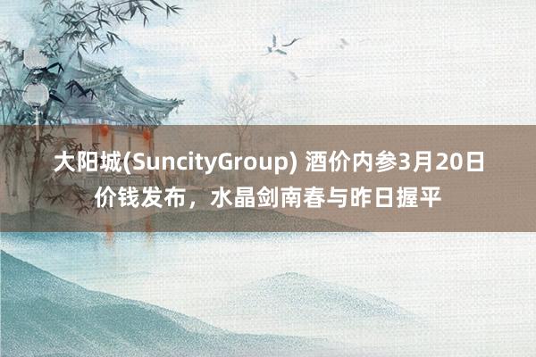大阳城(SuncityGroup) 酒价内参3月20日价钱发布，水晶剑南春与昨日握平