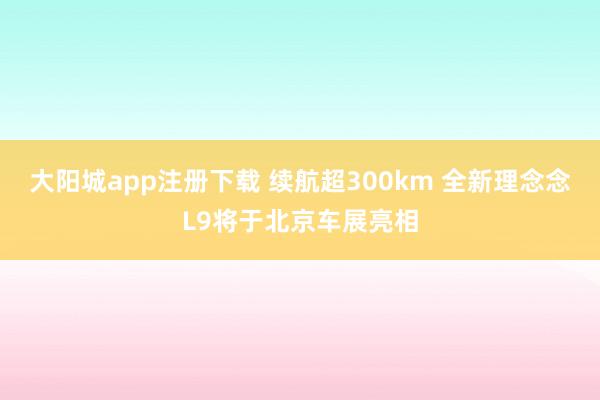 大阳城app注册下载 续航超300km 全新理念念L9将于北京车展亮相