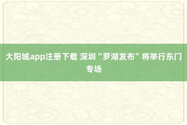 大阳城app注册下载 深圳“罗湖发布”将举行东门专场