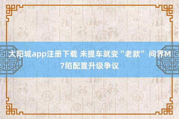 大阳城app注册下载 未提车就变“老款” 问界M7陷配置升级争议