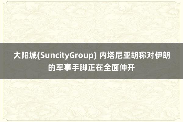 大阳城(SuncityGroup) 内塔尼亚胡称对伊朗的军事手脚正在全面伸开