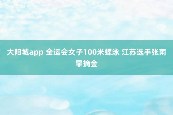 大阳城app 全运会女子100米蝶泳 江苏选手张雨霏摘金