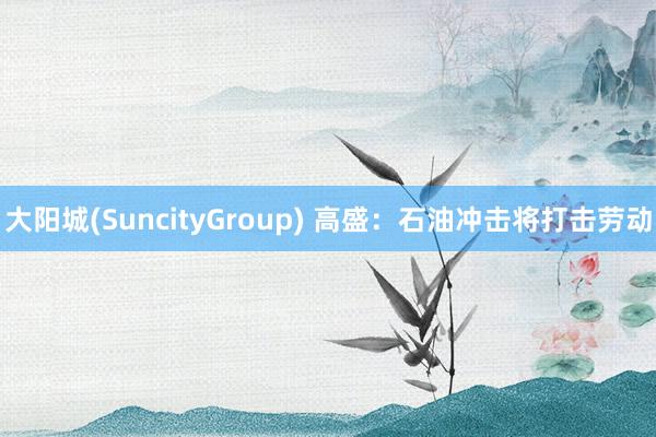 大阳城(SuncityGroup) 高盛：石油冲击将打击劳动