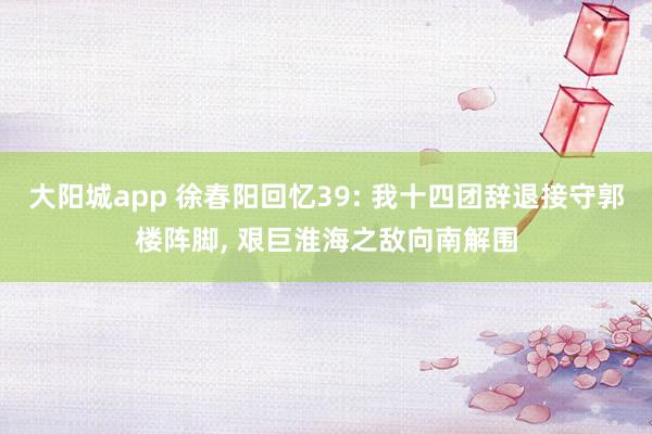 大阳城app 徐春阳回忆39: 我十四团辞退接守郭楼阵脚， 艰巨淮海之敌向南解围