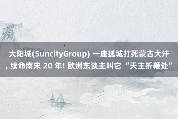大阳城(SuncityGroup) 一座孤城打死蒙古大汗， 续命南宋 20 年! 欧洲东谈主叫它 “天主折鞭处”