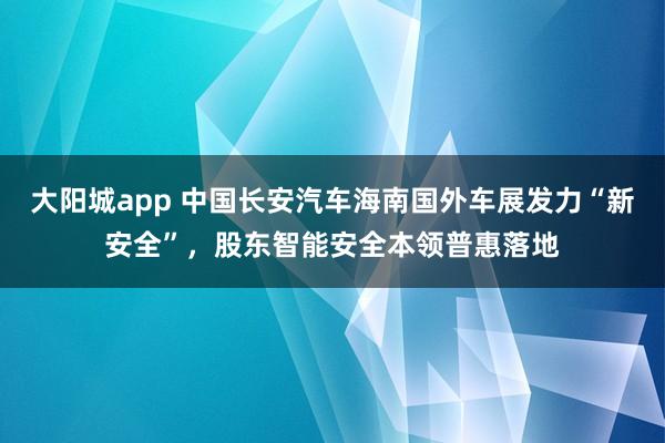 大阳城app 中国长安汽车海南国外车展发力“新安全”，股东智能安全本领普惠落地