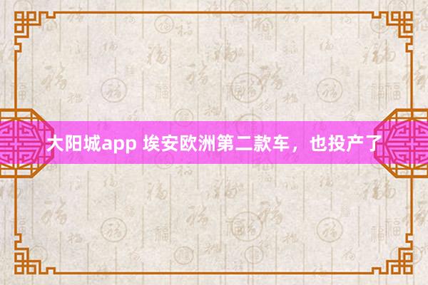 大阳城app 埃安欧洲第二款车，也投产了