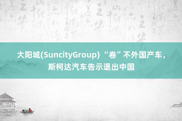 大阳城(SuncityGroup) “卷”不外国产车，斯柯达汽车告示退出中国