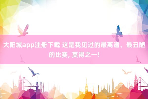 大阳城app注册下载 这是我见过的最离谱、最丑陋的比赛， 莫得之一!