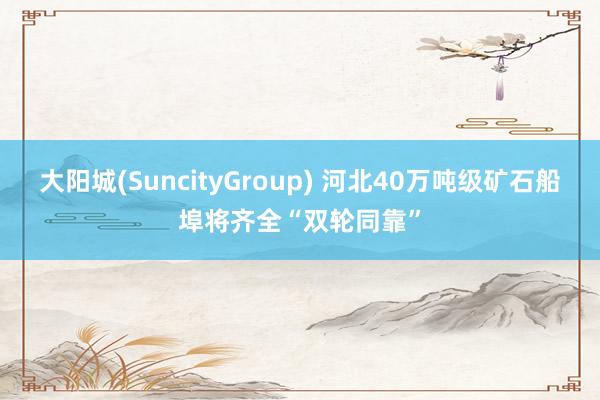 大阳城(SuncityGroup) 河北40万吨级矿石船埠将齐全“双轮同靠”