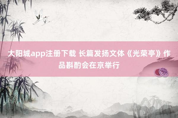大阳城app注册下载 长篇发扬文体《光荣亭》作品斟酌会在京举行