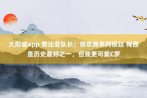 大阳城app 赞比亚队长：很欢腾来阿根廷 梅西是历史最好之一，但我更可爱C罗