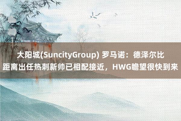 大阳城(SuncityGroup) 罗马诺：德泽尔比距离出任热刺新帅已相配接近，HWG瞻望很快到来