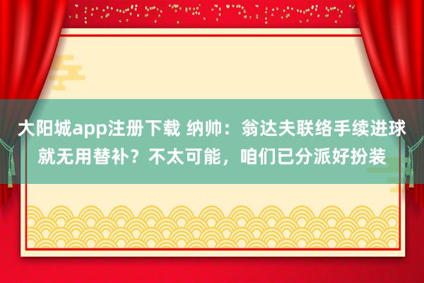 大阳城app注册下载 纳帅：翁达夫联络手续进球就无用替补？不太可能，咱们已分派好扮装