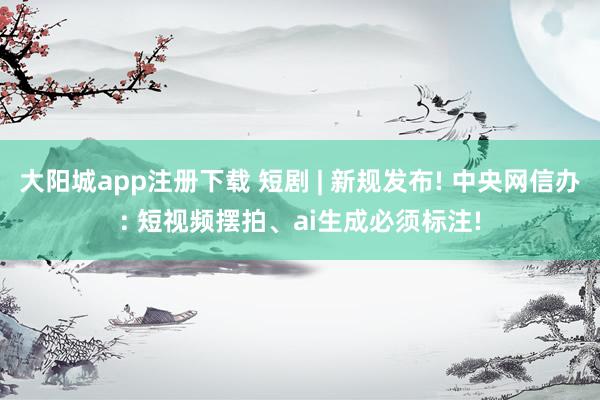 大阳城app注册下载 短剧 | 新规发布! 中央网信办: 短视频摆拍、ai生成必须标注!