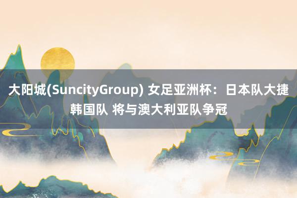 大阳城(SuncityGroup) 女足亚洲杯：日本队大捷韩国队 将与澳大利亚队争冠