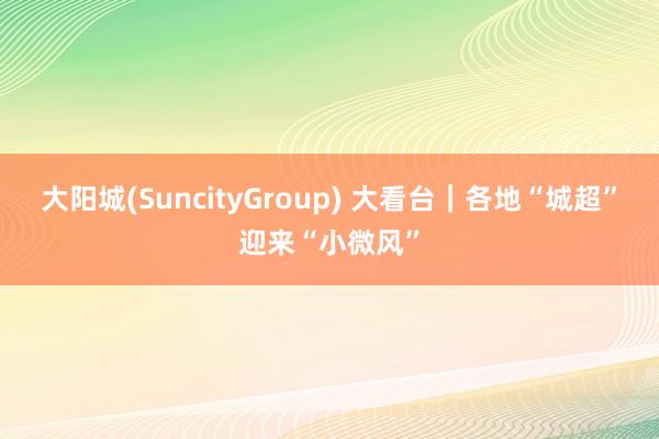 大阳城(SuncityGroup) 大看台｜各地“城超”迎来“小微风”