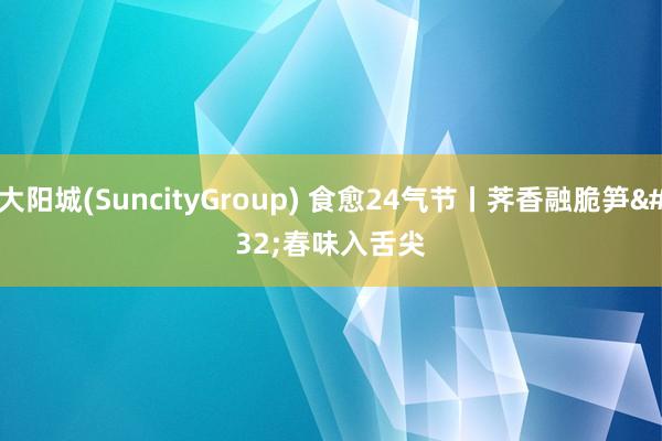 大阳城(SuncityGroup) 食愈24气节丨荠香融脆笋 春味入舌尖