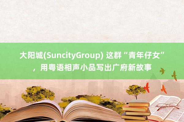 大阳城(SuncityGroup) 这群“青年仔女”，用粤语相声小品写出广府新故事