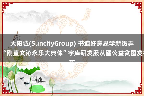 大阳城(SuncityGroup) 书道好意思学新愚弄 |  “刚直文沁永乐大典体”字库研发服从暨公益贪图发布