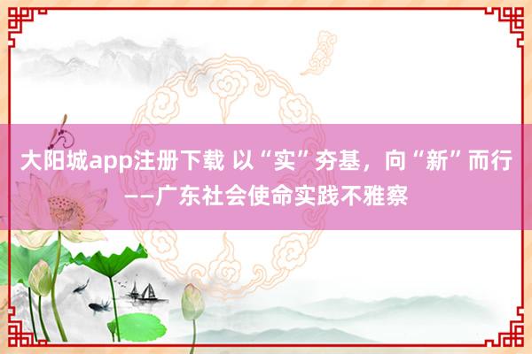 大阳城app注册下载 以“实”夯基，向“新”而行——广东社会使命实践不雅察