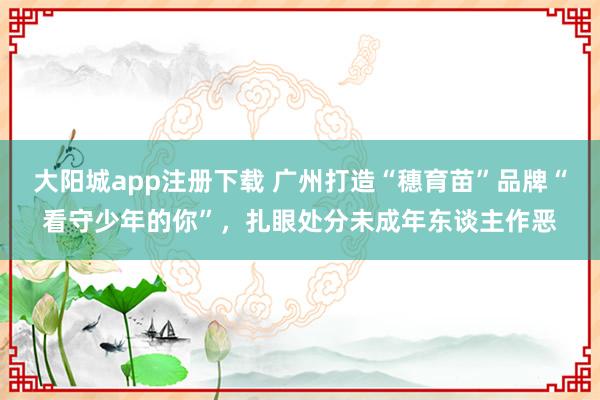 大阳城app注册下载 广州打造“穗育苗”品牌“看守少年的你”，扎眼处分未成年东谈主作恶